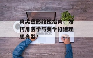 鼻尖塑形终极指南：如何用医学与美学打造理想鼻型？