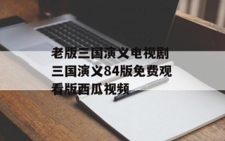 老版三国演义电视剧 三国演义84版免费观看版西瓜视频