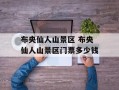 布央仙人山景区 布央仙人山景区门票多少钱