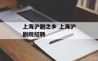 上海沪剧之乡 上海沪剧院招聘