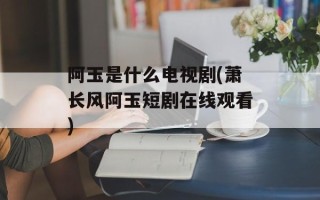 阿玉是什么电视剧(萧长风阿玉短剧在线观看)