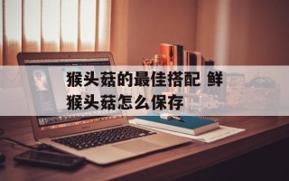 猴头菇的最佳搭配 鲜猴头菇怎么保存