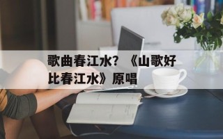 歌曲春江水？《山歌好比春江水》原唱