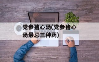 党参猪心汤(党参猪心汤最忌三种药)
