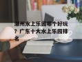 潮州水上乐园哪个好玩？广东十大水上乐园排名