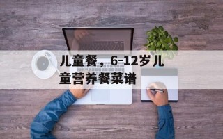 儿童餐，6-12岁儿童营养餐菜谱