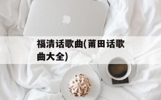 福清话歌曲(莆田话歌曲大全)