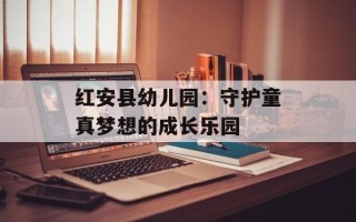 红安县幼儿园：守护童真梦想的成长乐园