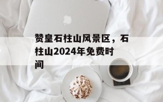 赞皇石柱山风景区，石柱山2024年免费时间