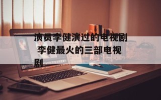 演员李健演过的电视剧 李健最火的三部电视剧