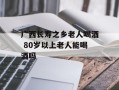 广西长寿之乡老人喝酒 80岁以上老人能喝酒吗