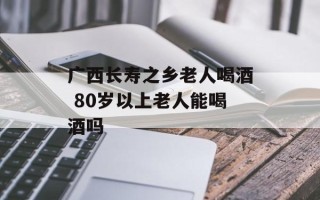 广西长寿之乡老人喝酒 80岁以上老人能喝酒吗