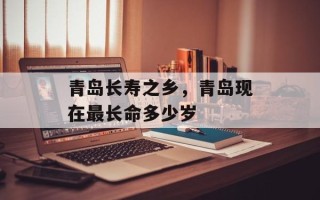 青岛长寿之乡，青岛现在最长命多少岁