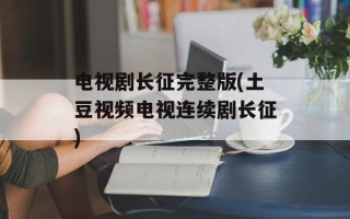 电视剧长征完整版(土豆视频电视连续剧长征)