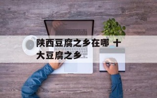 陕西豆腐之乡在哪 十大豆腐之乡