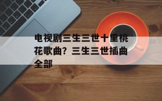 电视剧三生三世十里桃花歌曲？三生三世插曲全部