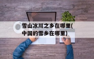 雪山冰川之乡在哪里(中国的雪乡在哪里)