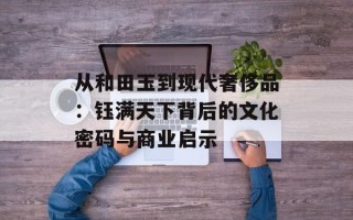 从和田玉到现代奢侈品：钰满天下背后的文化密码与商业启示
