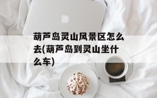 葫芦岛灵山风景区怎么去(葫芦岛到灵山坐什么车)