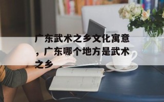 广东武术之乡文化寓意，广东哪个地方是武术之乡