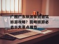 广西广东旅游景点自驾旅游攻略？昆明旅游必去十大景点推荐