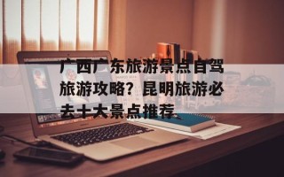 广西广东旅游景点自驾旅游攻略？昆明旅游必去十大景点推荐