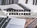 长寿之乡河池旅游攻略？世界长寿之乡最新排名
