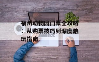 福州动物园门票全攻略：从购票技巧到深度游玩指南