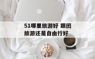 51哪里旅游好 跟团旅游还是自由行好