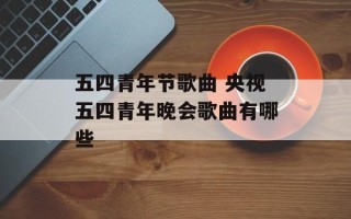 五四青年节歌曲 央视五四青年晚会歌曲有哪些