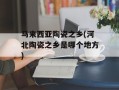 马来西亚陶瓷之乡(河北陶瓷之乡是哪个地方)