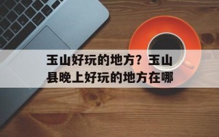 玉山好玩的地方？玉山县晚上好玩的地方在哪