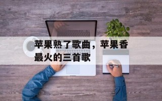 苹果熟了歌曲，苹果香最火的三首歌