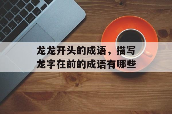 龙龙开头的成语，描写龙字在前的成语有哪些-第1张图片-