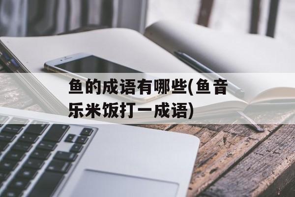 鱼的成语有哪些(鱼音乐米饭打一成语)-第1张图片-