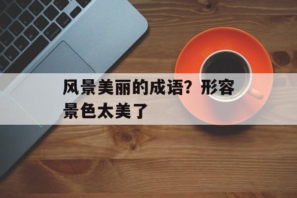 风景美丽的成语？形容景色太美了-第1张图片-