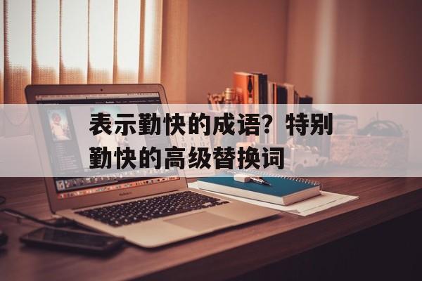 表示勤快的成语？特别勤快的高级替换词-第1张图片-