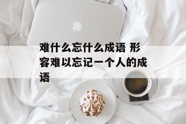 难什么忘什么成语 形容难以忘记一个人的成语-第1张图片-