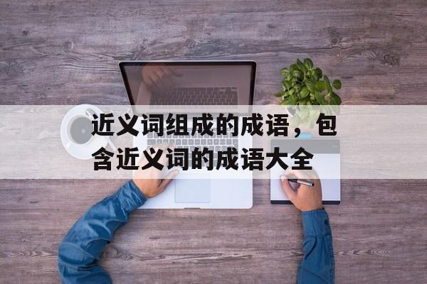 近义词组成的成语，包含近义词的成语大全-第1张图片-