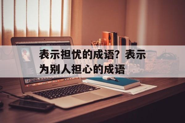 表示担忧的成语？表示为别人担心的成语-第1张图片-