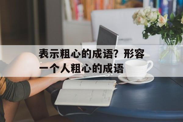 表示粗心的成语？形容一个人粗心的成语-第1张图片-