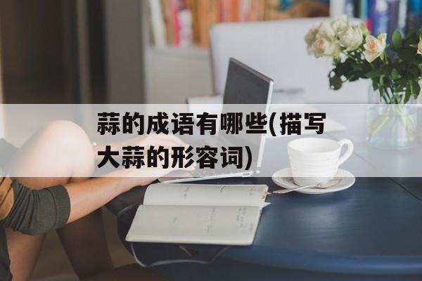 蒜的成语有哪些(描写大蒜的形容词)-第1张图片-