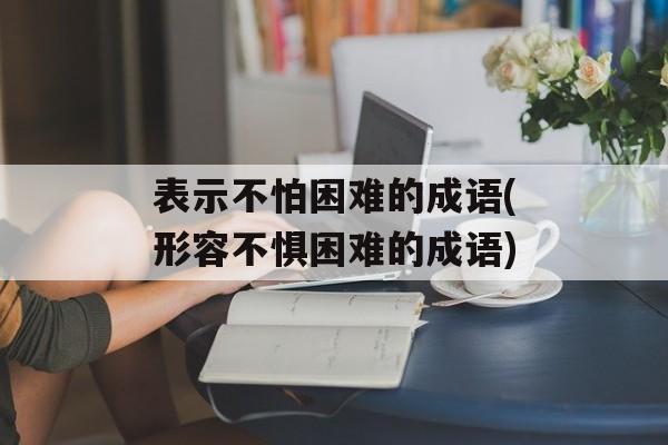 表示不怕困难的成语(形容不惧困难的成语)-第1张图片-