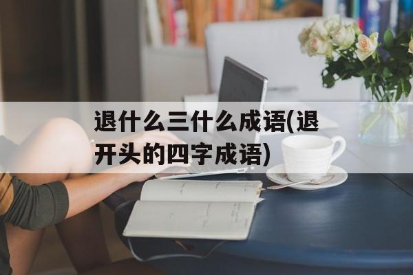 退什么三什么成语(退开头的四字成语)-第1张图片-