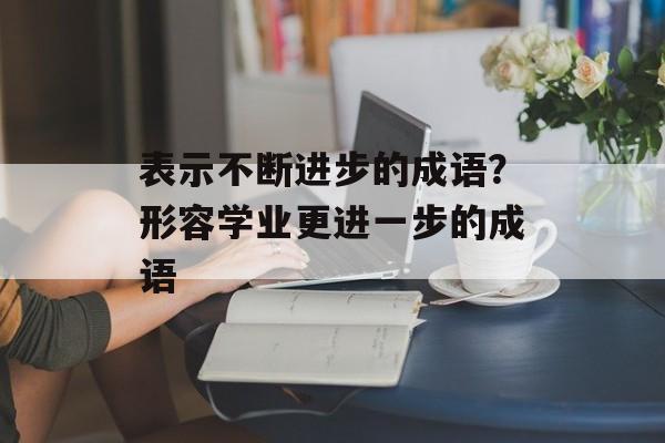 表示不断进步的成语？形容学业更进一步的成语-第1张图片-