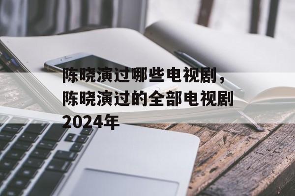 陈晓演过哪些电视剧，陈晓演过的全部电视剧2024年-第1张图片-