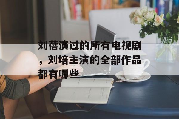 刘蓓演过的所有电视剧，刘培主演的全部作品都有哪些-第1张图片-