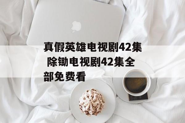 真假英雄电视剧42集 除锄电视剧42集全部免费看-第1张图片-
