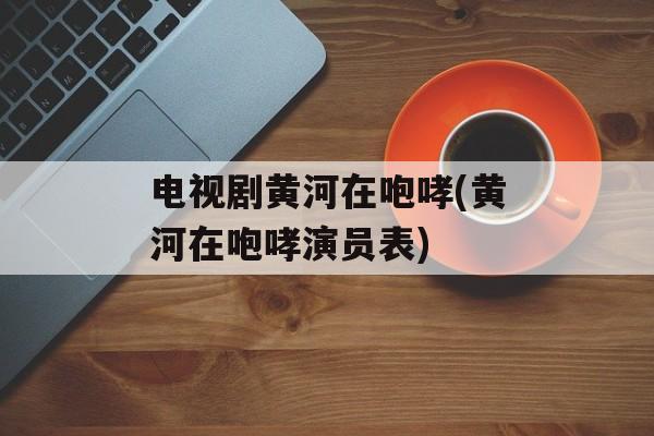 电视剧黄河在咆哮(黄河在咆哮演员表)-第1张图片-