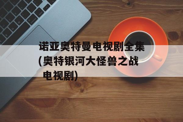 诺亚奥特曼电视剧全集(奥特银河大怪兽之战 电视剧)-第1张图片-